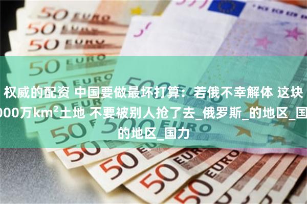 权威的配资 中国要做最坏打算：若俄不幸解体 这块1000万km²土地 不要被别人抢了去_俄罗斯_的地区_国力