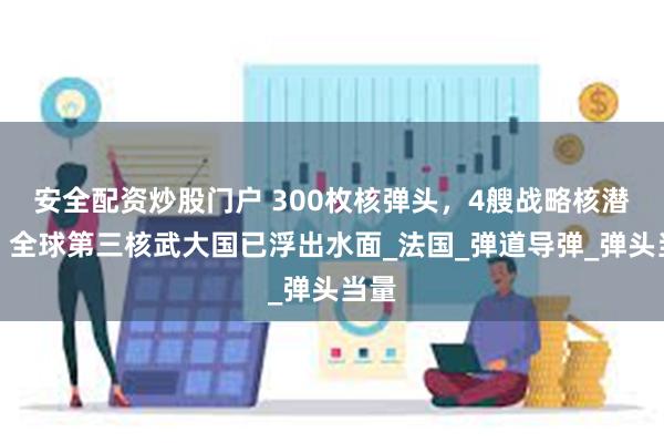安全配资炒股门户 300枚核弹头，4艘战略核潜艇！全球第三核武大国已浮出水面_法国_弹道导弹_弹头当量