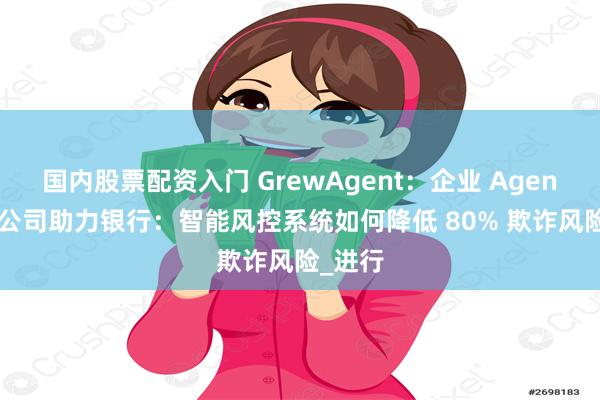 国内股票配资入门 GrewAgent：企业 Agent 开发公司助力银行：智能风控系统如何降低 80% 欺诈风险_进行