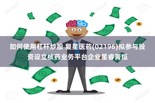 如何使用杠杆炒股 复星医药(02196)拟参与投资设立核药业务平台企业星睿菁烜