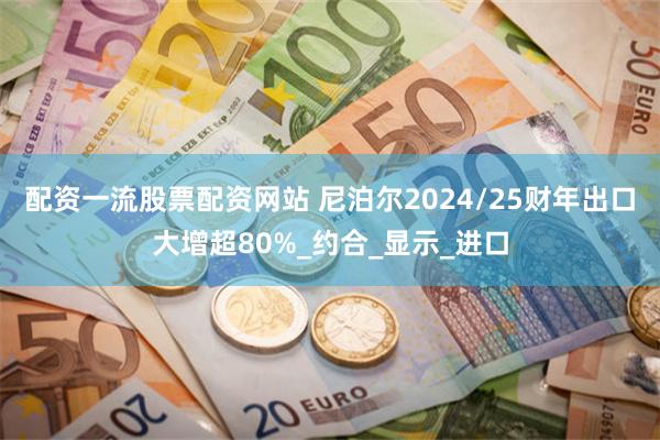 配资一流股票配资网站 尼泊尔2024/25财年出口大增超80%_约合_显示_进口