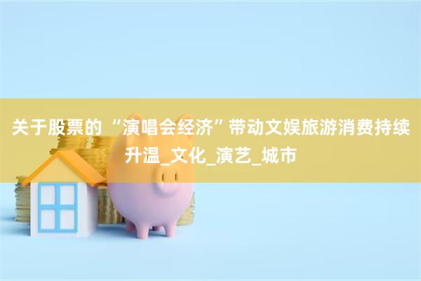 关于股票的 “演唱会经济”带动文娱旅游消费持续升温_文化_演艺_城市