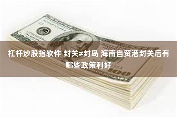 杠杆炒股指软件 封关≠封岛 海南自贸港封关后有哪些政策利好