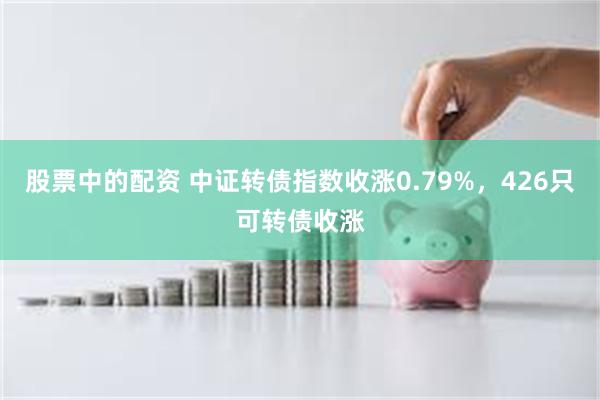 股票中的配资 中证转债指数收涨0.79%，426只可转债收涨
