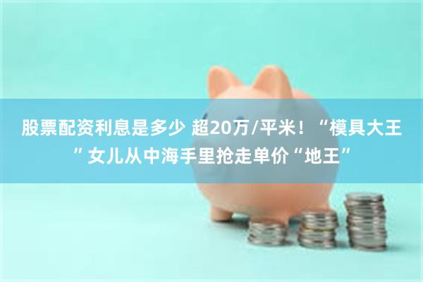 股票配资利息是多少 超20万/平米！“模具大王”女儿从中海手里抢走单价“地王”