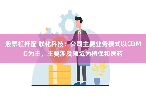 股票杠杆配 联化科技：公司主要业务模式以CDMO为主，主要涉及领域为植保和医药