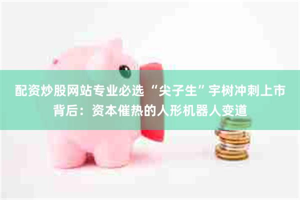 配资炒股网站专业必选 “尖子生”宇树冲刺上市背后：资本催热的人形机器人变道