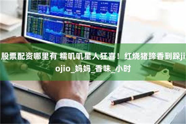 股票配资哪里有 糯叽叽星人狂喜！红烧猪蹄香到跺jiojio_妈妈_香味_小时