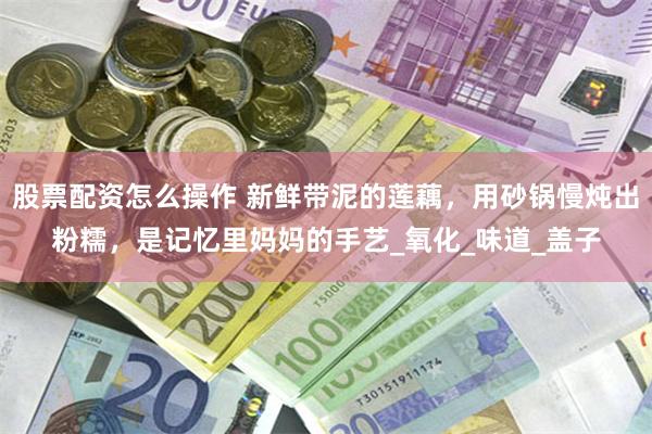 股票配资怎么操作 新鲜带泥的莲藕，用砂锅慢炖出粉糯，是记忆里妈妈的手艺_氧化_味道_盖子