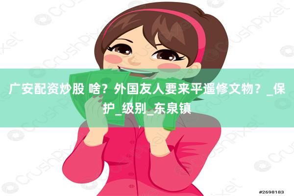 广安配资炒股 啥？外国友人要来平遥修文物？_保护_级别_东泉镇