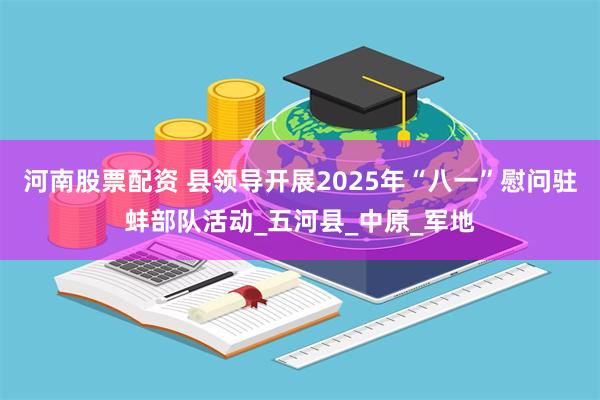 河南股票配资 县领导开展2025年“八一”慰问驻蚌部队活动_五河县_中原_军地