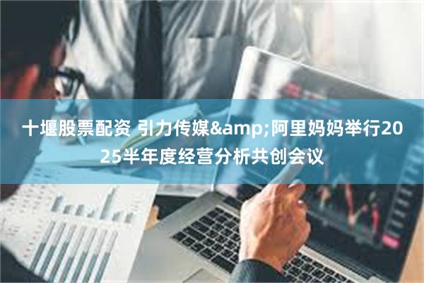 十堰股票配资 引力传媒&阿里妈妈举行2025半年度经营分析共创会议