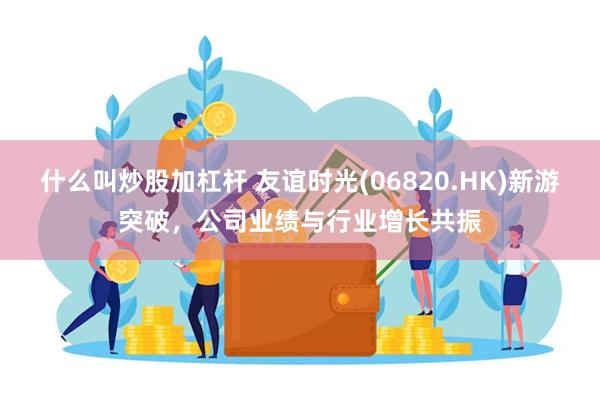 什么叫炒股加杠杆 友谊时光(06820.HK)新游突破，公司业绩与行业增长共振
