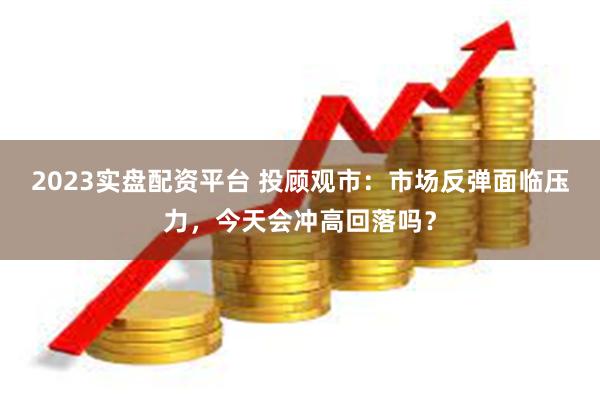 2023实盘配资平台 投顾观市：市场反弹面临压力，今天会冲高回落吗？