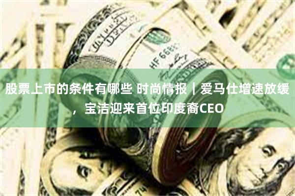 股票上市的条件有哪些 时尚情报｜爱马仕增速放缓，宝洁迎来首位印度裔CEO