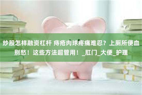 炒股怎样融资杠杆 痔疮肉球疼痛难忍？上厕所便血别愁！这些方法超管用！_肛门_大便_护理