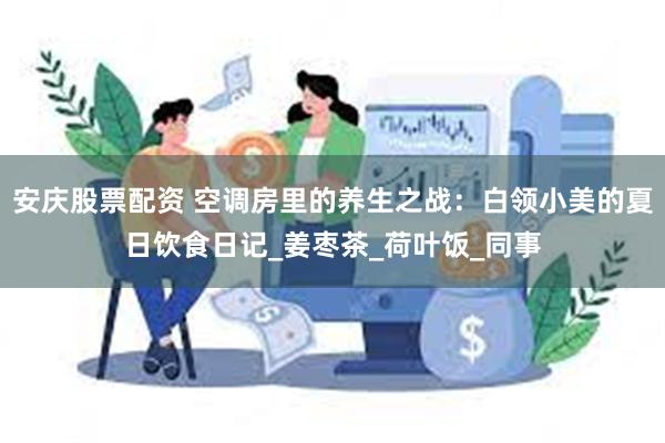 安庆股票配资 空调房里的养生之战：白领小美的夏日饮食日记_姜枣茶_荷叶饭_同事