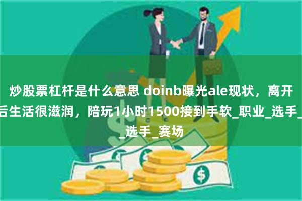 炒股票杠杆是什么意思 doinb曝光ale现状，离开JDG后生活很滋润，陪玩1小时1500接到手软_职业_选手_赛场