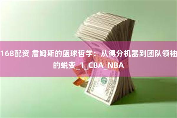168配资 詹姆斯的篮球哲学：从得分机器到团队领袖的蜕变_1_CBA_NBA