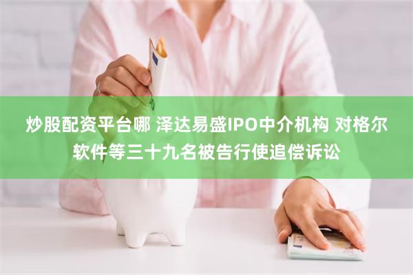 炒股配资平台哪 泽达易盛IPO中介机构 对格尔软件等三十九名被告行使追偿诉讼