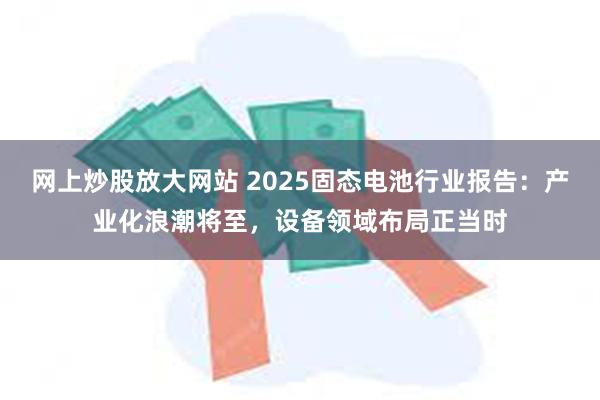 网上炒股放大网站 2025固态电池行业报告：产业化浪潮将至，设备领域布局正当时