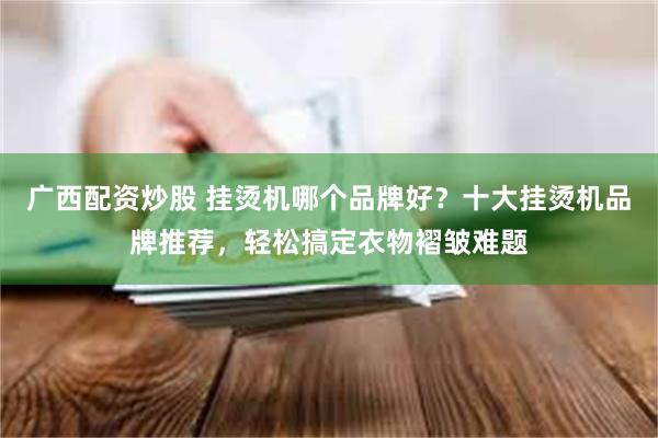 广西配资炒股 挂烫机哪个品牌好？十大挂烫机品牌推荐，轻松搞定衣物褶皱难题