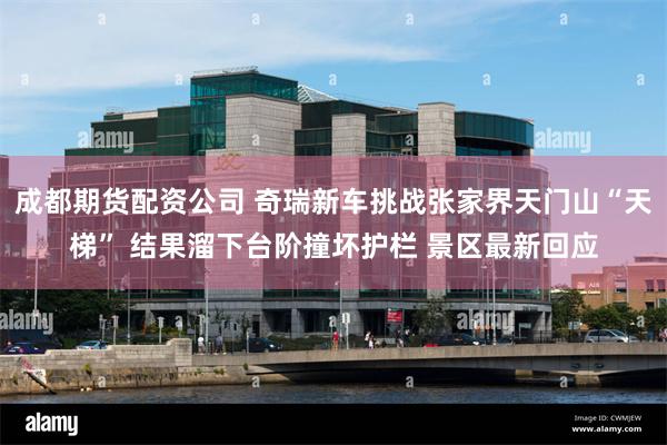 成都期货配资公司 奇瑞新车挑战张家界天门山“天梯” 结果溜下台阶撞坏护栏 景区最新回应