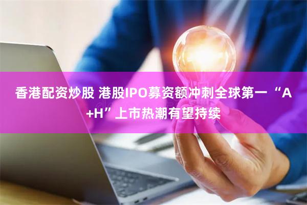 香港配资炒股 港股IPO募资额冲刺全球第一 “A+H”上市热潮有望持续